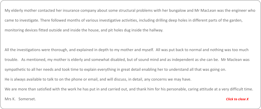 My elderly mother contacted her insurance company about some structural problems with her bungalow and Mr MacLean was the engineer who  came to investigate. There followed months of various investigative activities, including drilling deep holes in different parts of the garden,  monitoring devices fitted outside and inside the house, and pit holes dug inside the hallway.    All the investigations were thorough, and explained in depth to my mother and myself.  All was put back to normal and nothing was too much  trouble.   As mentioned, my mother is elderly and somewhat disabled, but of sound mind and as independent as she can be.  Mr Maclean was  sympathetic to all her needs and took time to explain everything in great detail enabling her to understand all that was going on.    He is always available to talk to on the phone or email, and will discuss, in detail, any concerns we may have.   We are more than satisfied with the work he has put in and carried out, and thank him for his personable, caring attitude at a very difficult time.  Mrs K.   Somerset.                                                                                                                                                                                                      Click to close X
